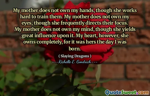 My mother does not own my hands, though she works hard to train them. My mother does not own my eyes, though she frequently directs their focus. My mother does not own my mind, though she yields great influence upon it. My heart, however, she owns completely, for it was hers the day I was born.