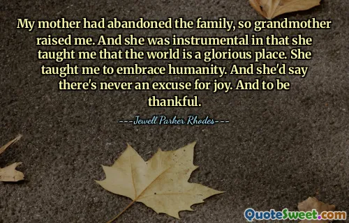My mother had abandoned the family, so grandmother raised me. And she was instrumental in that she taught me that the world is a glorious place. She taught me to embrace humanity. And she'd say there's never an excuse for joy. And to be thankful.