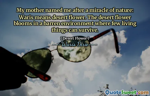 My mother named me after a miracle of nature: Waris means desert flower. The desert flower blooms in a barren environment where few living things can survive.