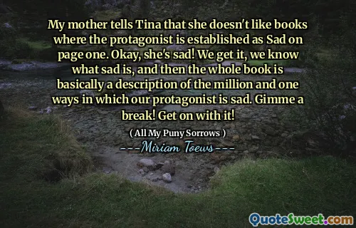 My mother tells Tina that she doesn't like books where the protagonist is established as Sad on page one. Okay, she's sad! We get it, we know what sad is, and then the whole book is basically a description of the million and one ways in which our protagonist is sad. Gimme a break! Get on with it!
