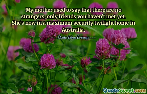 My mother used to say that there are no strangers, only friends you haven't met yet. She's now in a maximum security twilight home in Australia.