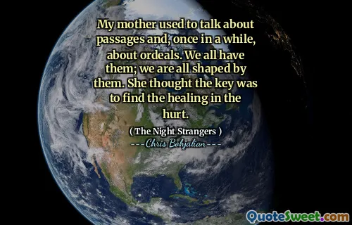 My mother used to talk about passages and, once in a while, about ordeals. We all have them; we are all shaped by them. She thought the key was to find the healing in the hurt.