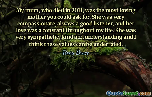 My mum, who died in 2011, was the most loving mother you could ask for. She was very compassionate, always a good listener, and her love was a constant throughout my life. She was very sympathetic, kind and understanding and I think these values can be underrated.