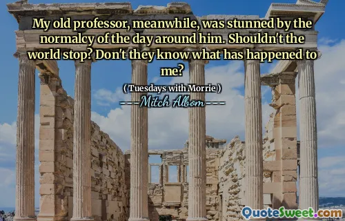 My old professor, meanwhile, was stunned by the normalcy of the day around him. Shouldn't the world stop? Don't they know what has happened to me?