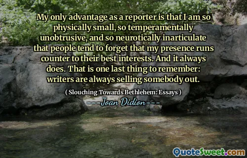 My only advantage as a reporter is that I am so physically small, so temperamentally unobtrusive, and so neurotically inarticulate that people tend to forget that my presence runs counter to their best interests. And it always does. That is one last thing to remember: writers are always selling somebody out.