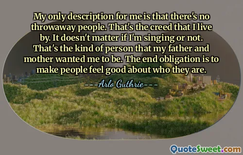 My only description for me is that there's no throwaway people. That's the creed that I live by. It doesn't matter if I'm singing or not. That's the kind of person that my father and mother wanted me to be. The end obligation is to make people feel good about who they are.