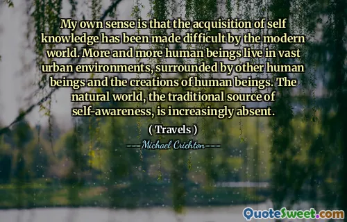 My own sense is that the acquisition of self knowledge has been made difficult by the modern world. More and more human beings live in vast urban environments, surrounded by other human beings and the creations of human beings. The natural world, the traditional source of self-awareness, is increasingly absent.