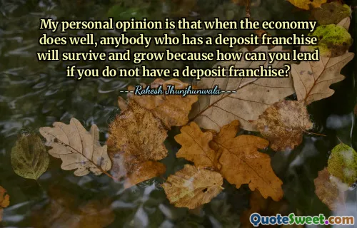 My personal opinion is that when the economy does well, anybody who has a deposit franchise will survive and grow because how can you lend if you do not have a deposit franchise?