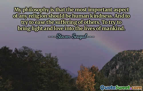 My philosophy is that the most important aspect of any religion should be human kindness. And to try to ease the suffering of others. To try to bring light and love into the lives of mankind.