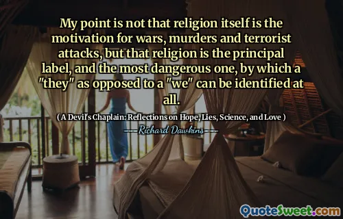 My point is not that religion itself is the motivation for wars, murders and terrorist attacks, but that religion is the principal label, and the most dangerous one, by which a "they" as opposed to a "we" can be identified at all.