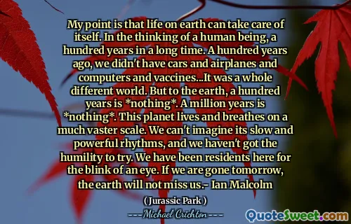 내 요점은 지상 생활이 스스로 돌볼 수 있다는 것입니다. 인간의 생각에서 오랫동안 100 년 만에. 100 년 전, 우리는 자동차와 비행기, 컴퓨터, 백신이 없었습니다. 그것은 완전히 다른 세상이었습니다. 그러나 지구에 100 년은 *아무것도 아닙니다 *. 백만 년은 *아무것도 *입니다. 이 행성은 훨씬 더 vaster 규모로 살고 숨을 쉬고 있습니다. 우리는 느리고 강력한 리듬을 상상할 수 없으며, 시도 할 겸손이 없었습니다. 우리는 눈이 깜박 거리는 거주자였습니다. 우리가 내일 사라지면, 지구는 우리를 그리워하지 않을 것입니다 .- Ian Malcolm