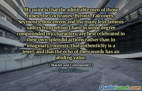 My point is that the admirable men of those times, the Cochranes, Byrons, Falconers, Seymours, Boscawens and the many less famous sailors from whom I have in some degree compounded my characters, are best celebrated in their own splendid actions rather than in imaginary contests; that authenticity is a jewel; and that the echo of their words has an abiding value.