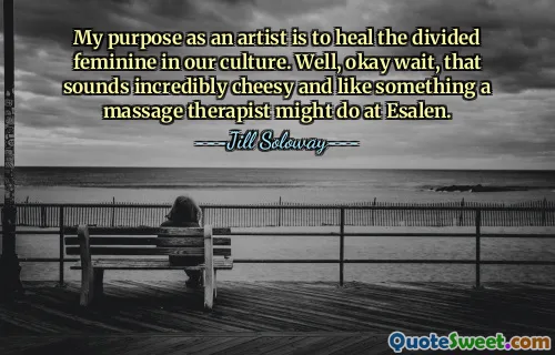 Il mio scopo come artista è guarire il femminile diviso nella nostra cultura. Bene, okay aspetta, sembra incredibilmente scadente e come qualcosa che un massaggiatore potrebbe fare a Esalen.