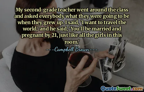 My second-grade teacher went around the class and asked everybody what they were going to be when they grew up. I said, 'I want to travel the world,' and he said, 'You'll be married and pregnant by 21, just like all the girls in this room.'