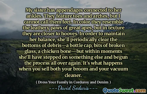 My sister has appendages connected to her ankles. They feature toes and arches, but I cannot call them feet. In color they resemble the leathery paws of great apes, but in texture they are closer to hooves. In order to maintain her balance, she'll periodically clear the bottoms of debris—a bottle cap, bits of broken glass, a chicken bone—but within moments she'll have stepped on something else and begun the process all over again. It's what happens when you sell both your broom and your vacuum cleaner.