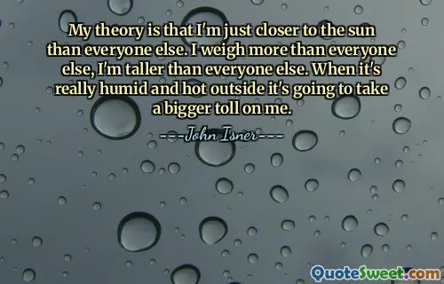 My theory is that I'm just closer to the sun than everyone else. I weigh more than everyone else, I'm taller than everyone else. When it's really humid and hot outside it's going to take a bigger toll on me.