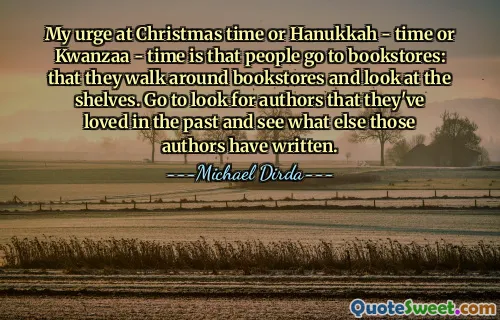 My urge at Christmas time or Hanukkah - time or Kwanzaa - time is that people go to bookstores: that they walk around bookstores and look at the shelves. Go to look for authors that they've loved in the past and see what else those authors have written.