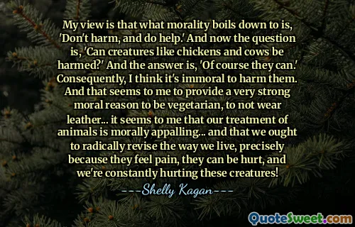 My view is that what morality boils down to is, 'Don't harm, and do help.' And now the question is, 'Can creatures like chickens and cows be harmed?' And the answer is, 'Of course they can.' Consequently, I think it's immoral to harm them. And that seems to me to provide a very strong moral reason to be vegetarian, to not wear leather... it seems to me that our treatment of animals is morally appalling... and that we ought to radically revise the way we live, precisely because they feel pain, they can be hurt, and we're constantly hurting these creatures!