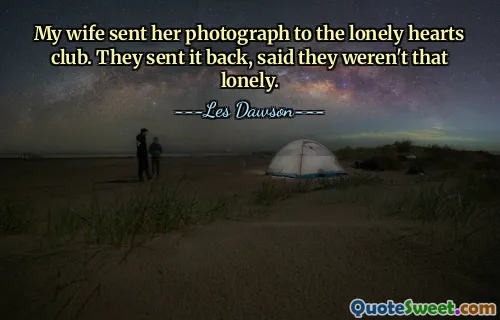 My wife sent her photograph to the lonely hearts club. They sent it back, said they weren't that lonely.