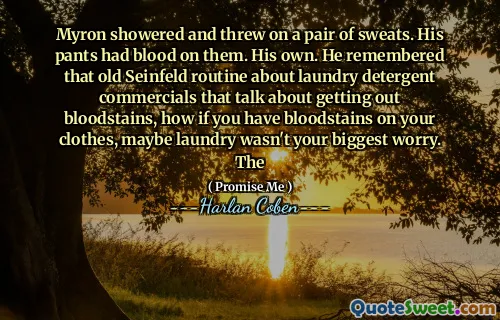 Myron showered and threw on a pair of sweats. His pants had blood on them. His own. He remembered that old Seinfeld routine about laundry detergent commercials that talk about getting out bloodstains, how if you have bloodstains on your clothes, maybe laundry wasn't your biggest worry. The