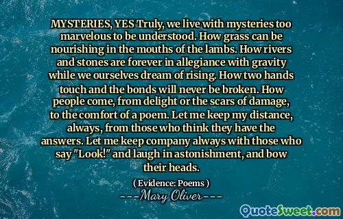 MYSTERIES, YES Truly, we live with mysteries too marvelous to be understood. How grass can be nourishing in the mouths of the lambs. How rivers and stones are forever in allegiance with gravity while we ourselves dream of rising. How two hands touch and the bonds will never be broken. How people come, from delight or the scars of damage, to the comfort of a poem. Let me keep my distance, always, from those who think they have the answers. Let me keep company always with those who say "Look!" and laugh in astonishment, and bow their heads.