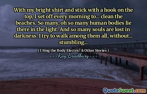 With my bright shirt and stick with a hook on the top, I set off every morning to... clean the beaches. So many, oh so many human bodies lie there in the light. And so many souls are lost in darkness. I try to walk among them all, without... stumbling...