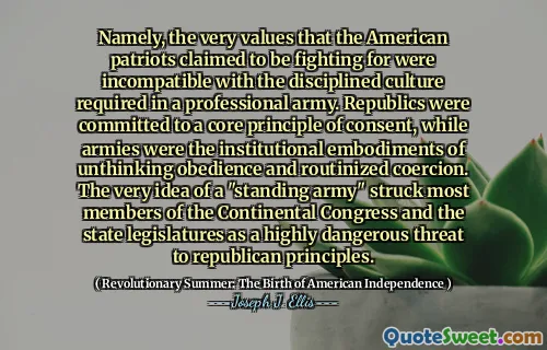 Cụ thể, chính những giá trị mà những người yêu nước Mỹ tuyên bố đang đấu tranh là không tương thích với văn hóa kỷ luật cần thiết trong một đội quân chuyên nghiệp. Các nước cộng hòa đã cam kết với một nguyên tắc cốt lõi của sự đồng ý, trong khi quân đội là phương án thể chế của sự vâng phục không suy nghĩ và cưỡng chế thường xuyên. Chính ý tưởng về một "đội quân thường trực" đã tấn công hầu hết các thành viên của Quốc hội lục địa và các cơ quan lập pháp tiểu bang là mối đe dọa rất nguy hiểm đối với các nguyên tắc của đảng Cộng hòa.