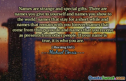 Names are strange and special gifts. There are names you give to yourself and names you show to the world, names that stay for a short while and names that remain with you forever, names that come from things you do and names that you receive as presents from other people. If your name is true, it is who you are.