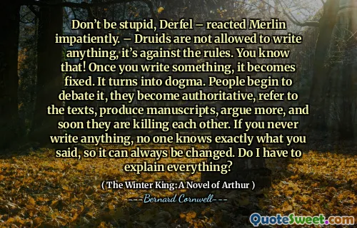 Don’t be stupid, Derfel – reacted Merlin impatiently. – Druids are not allowed to write anything, it’s against the rules. You know that! Once you write something, it becomes fixed. It turns into dogma. People begin to debate it, they become authoritative, refer to the texts, produce manuscripts, argue more, and soon they are killing each other. If you never write anything, no one knows exactly what you said, so it can always be changed. Do I have to explain everything?