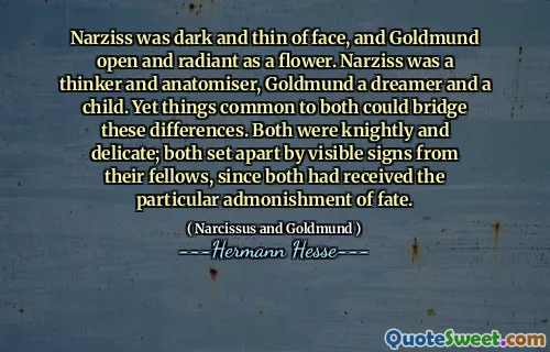 Narziss was dark and thin of face, and Goldmund open and radiant as a flower. Narziss was a thinker and anatomiser, Goldmund a dreamer and a child. Yet things common to both could bridge these differences. Both were knightly and delicate; both set apart by visible signs from their fellows, since both had received the particular admonishment of fate.