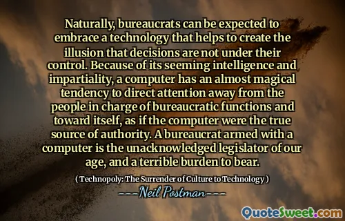 Naturally, bureaucrats can be expected to embrace a technology that helps to create the illusion that decisions are not under their control. Because of its seeming intelligence and impartiality, a computer has an almost magical tendency to direct attention away from the people in charge of bureaucratic functions and toward itself, as if the computer were the true source of authority. A bureaucrat armed with a computer is the unacknowledged legislator of our age, and a terrible burden to bear.