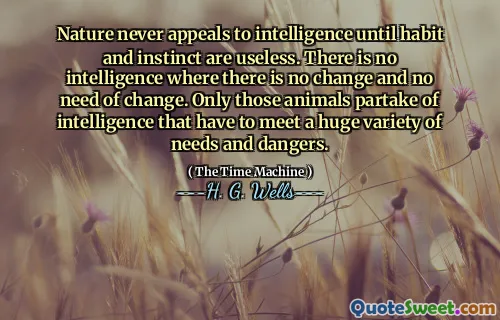 Nature never appeals to intelligence until habit and instinct are useless. There is no intelligence where there is no change and no need of change. Only those animals partake of intelligence that have to meet a huge variety of needs and dangers.