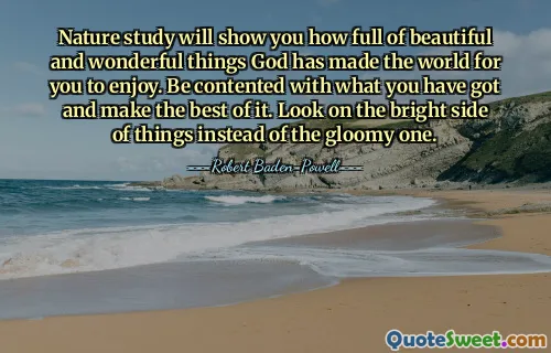 Nature study will show you how full of beautiful and wonderful things God has made the world for you to enjoy. Be contented with what you have got and make the best of it. Look on the bright side of things instead of the gloomy one.