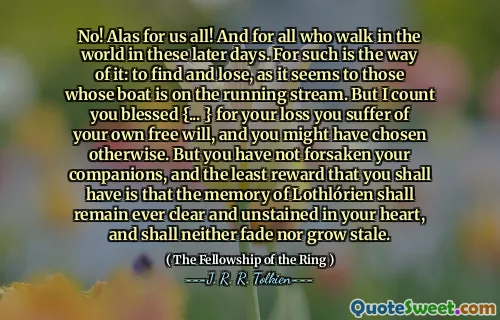 No! Alas for us all! And for all who walk in the world in these later days. For such is the way of it: to find and lose, as it seems to those whose boat is on the running stream. But I count you blessed {... } for your loss you suffer of your own free will, and you might have chosen otherwise. But you have not forsaken your companions, and the least reward that you shall have is that the memory of Lothlórien shall remain ever clear and unstained in your heart, and shall neither fade nor grow stale.