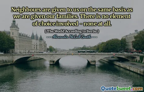 Neighbours are given to us on the same basis as we are given our families. There is no element of choice involved - none at all.