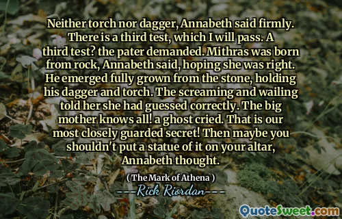 Neither torch nor dagger, Annabeth said firmly. There is a third test, which I will pass. A third test? the pater demanded. Mithras was born from rock, Annabeth said, hoping she was right. He emerged fully grown from the stone, holding his dagger and torch. The screaming and wailing told her she had guessed correctly. The big mother knows all! a ghost cried. That is our most closely guarded secret! Then maybe you shouldn't put a statue of it on your altar, Annabeth thought.