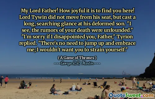 My Lord Father! How joyful it is to find you here! Lord Tywin did not move from his seat, but cast a long, searching glance at his deformed son. "I see, the rumors of your death were unfounded." "I'm sorry if I disappointed you, Father," Tyrion replied. "There's no need to jump up and embrace me; I wouldn't want you to strain yourself."