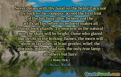 Never dream with thy hand on the helm! Turn not thy back to the compass; accept the first hint of the hitching tiller; believe not the artificial fire, when its redness makes all things look ghastly. To-morrow, in the natural sun, the skies will be bright; those who glared like devils in the forking flames, the morn will show in far other, at least gentler, relief; the glorious, golden, glad sun, the only true lamp - all others but liars!