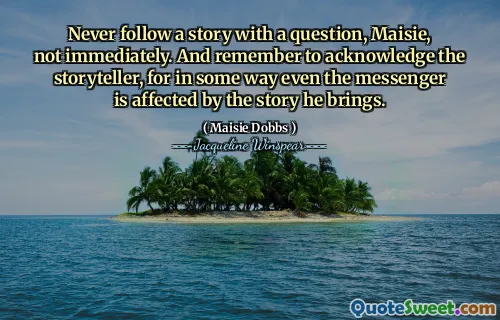 Never follow a story with a question, Maisie, not immediately. And remember to acknowledge the storyteller, for in some way even the messenger is affected by the story he brings.