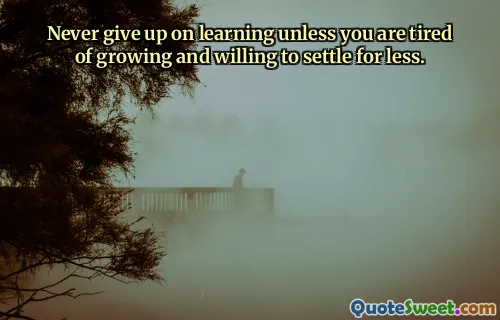Never give up on learning unless you are tired of growing and willing to settle for less.
