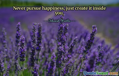 Never pursue happiness, just create it inside you.