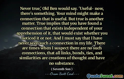 Never true,' Old Ben would say. 'Useful- now, there's something. Your mind might make a connection that is useful. But true is another matter. True implies that you have found a connection that exists independent of your apprehension of it, that would exist whether you noticed it or not. And I must say that I have never seen such a connection in my life. There are times when I suspect there are no such connections, that all links, bonds, ties, and similarities are creations of thought and have no substance.