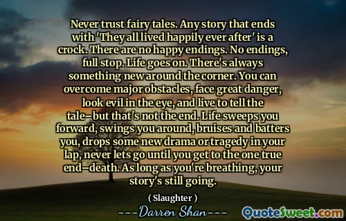 Never trust fairy tales. Any story that ends with 'They all lived happily ever after' is a crock. There are no happy endings. No endings, full stop. Life goes on. There's always something new around the corner. You can overcome major obstacles, face great danger, look evil in the eye, and live to tell the tale–but that's not the end. Life sweeps you forward, swings you around, bruises and batters you, drops some new drama or tragedy in your lap, never lets go until you get to the one true end–death. As long as you're breathing, your story's still going.