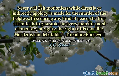 Never will I sit motionless while directly or indirectly apology is made for the murder of the helpless. In securing any kind of peace, the first essential is to guarantee to every man the most elementary of rights: the right to his own life. Murder is not debatable. - Theodore Roosevelt