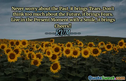 Never worry about the Past, it brings Tears. Don't think too much about the Future, it brings Fears. Live in the Present Moment with a Smile, it brings Cheers!!