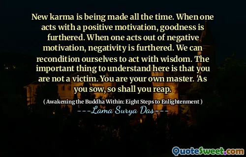 New karma is being made all the time. When one acts with a positive motivation, goodness is furthered. When one acts out of negative motivation, negativity is furthered. We can recondition ourselves to act with wisdom. The important thing to understand here is that you are not a victim. You are your own master. 'As you sow, so shall you reap.