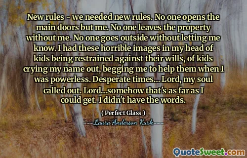 New rules - we needed new rules. No one opens the main doors but me. No one leaves the property without me. No one goes outside without letting me know. I had these horrible images in my head of kids being restrained against their wills, of kids crying my name out, begging me to help them when I was powerless. Desperate times… Lord, my soul called out. Lord…somehow that's as far as I could get. I didn't have the words.