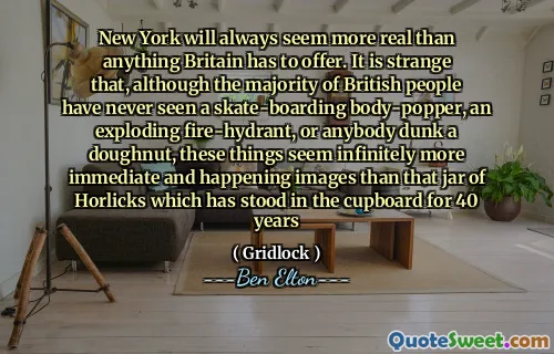 New York will always seem more real than anything Britain has to offer. It is strange that, although the majority of British people have never seen a skate-boarding body-popper, an exploding fire-hydrant, or anybody dunk a doughnut, these things seem infinitely more immediate and happening images than that jar of Horlicks which has stood in the cupboard for 40 years