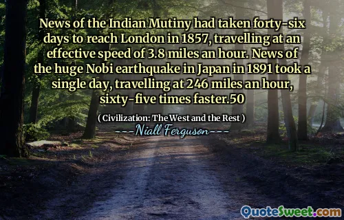 News of the Indian Mutiny had taken forty-six days to reach London in 1857, travelling at an effective speed of 3.8 miles an hour. News of the huge Nobi earthquake in Japan in 1891 took a single day, travelling at 246 miles an hour, sixty-five times faster.50