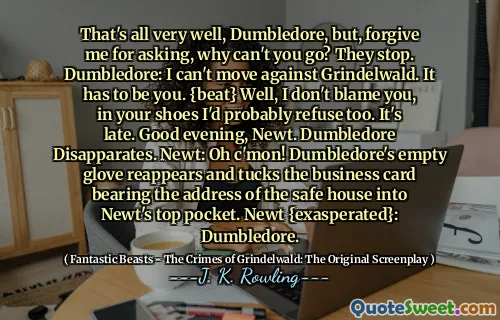 That's all very well, Dumbledore, but, forgive me for asking, why can't you go? They stop. Dumbledore: I can't move against Grindelwald. It has to be you. {beat} Well, I don't blame you, in your shoes I'd probably refuse too. It's late. Good evening, Newt. Dumbledore Disapparates. Newt: Oh c'mon! Dumbledore's empty glove reappears and tucks the business card bearing the address of the safe house into Newt's top pocket. Newt {exasperated}: Dumbledore.
